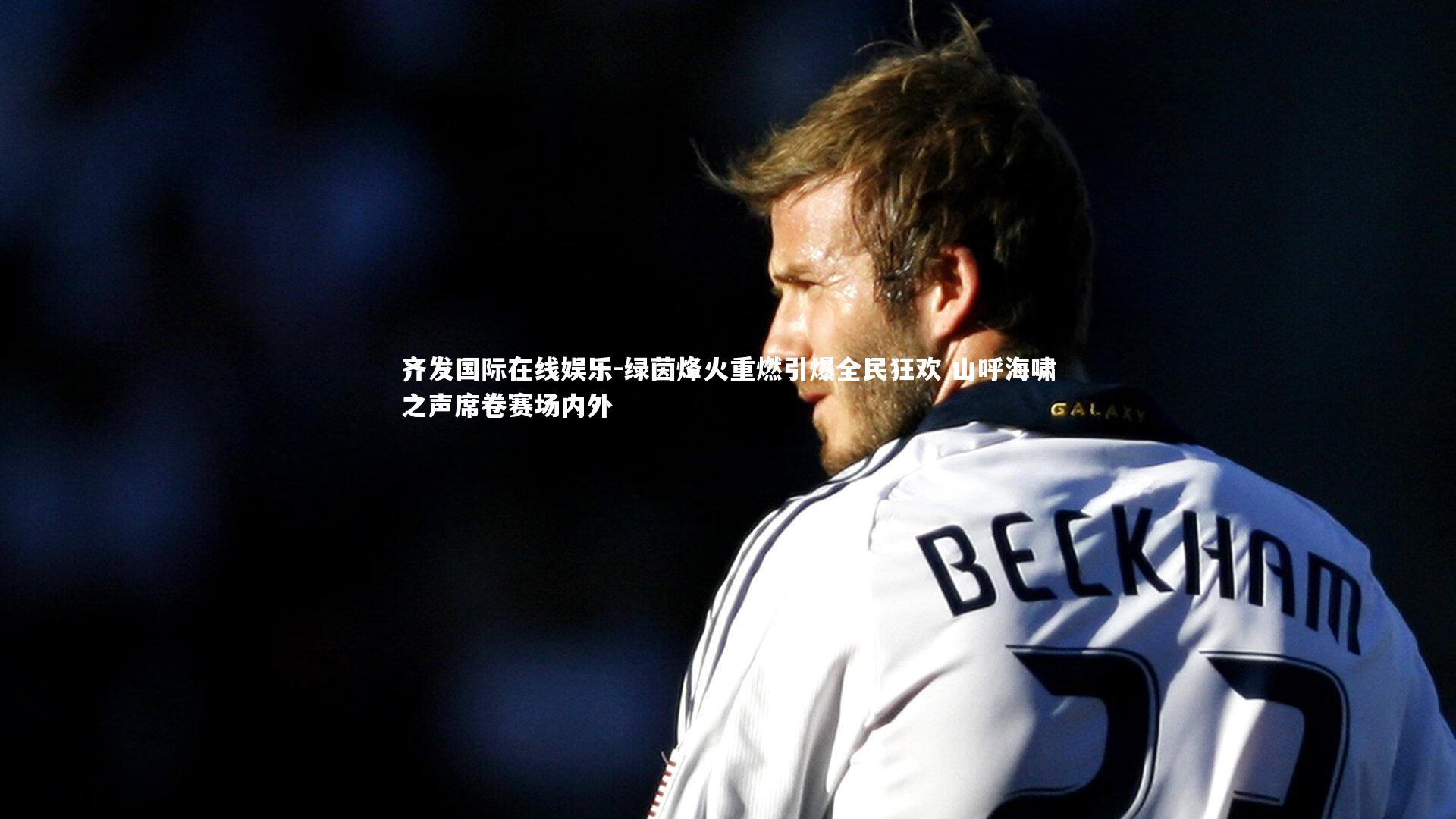 齐发国际在线娱乐-绿茵烽火重燃引爆全民狂欢 山呼海啸之声席卷赛场内外