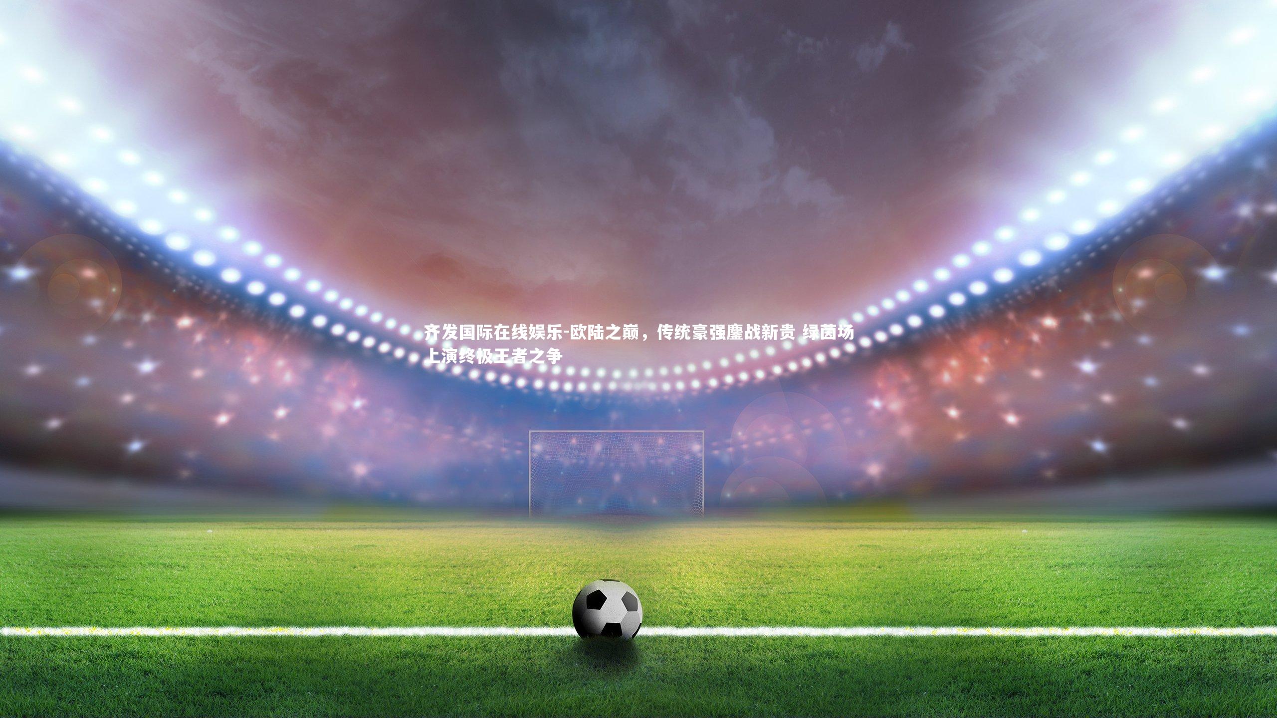 欧陆之巅，传统豪强鏖战新贵 绿茵场上演终极王者之争